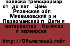 коляска трансформер от0 до4лет › Цена ­ 5 000 - Рязанская обл., Михайловский р-н, Первомайский п. Дети и материнство » Коляски и переноски   